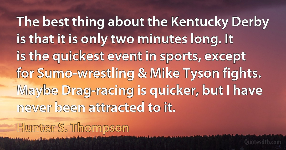 The best thing about the Kentucky Derby is that it is only two minutes long. It is the quickest event in sports, except for Sumo-wrestling & Mike Tyson fights. Maybe Drag-racing is quicker, but I have never been attracted to it. (Hunter S. Thompson)