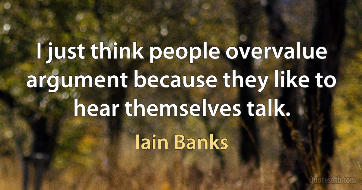 I just think people overvalue argument because they like to hear themselves talk. (Iain Banks)