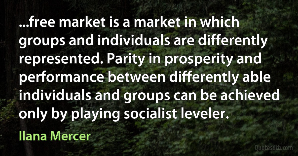 ...free market is a market in which groups and individuals are differently represented. Parity in prosperity and performance between differently able individuals and groups can be achieved only by playing socialist leveler. (Ilana Mercer)