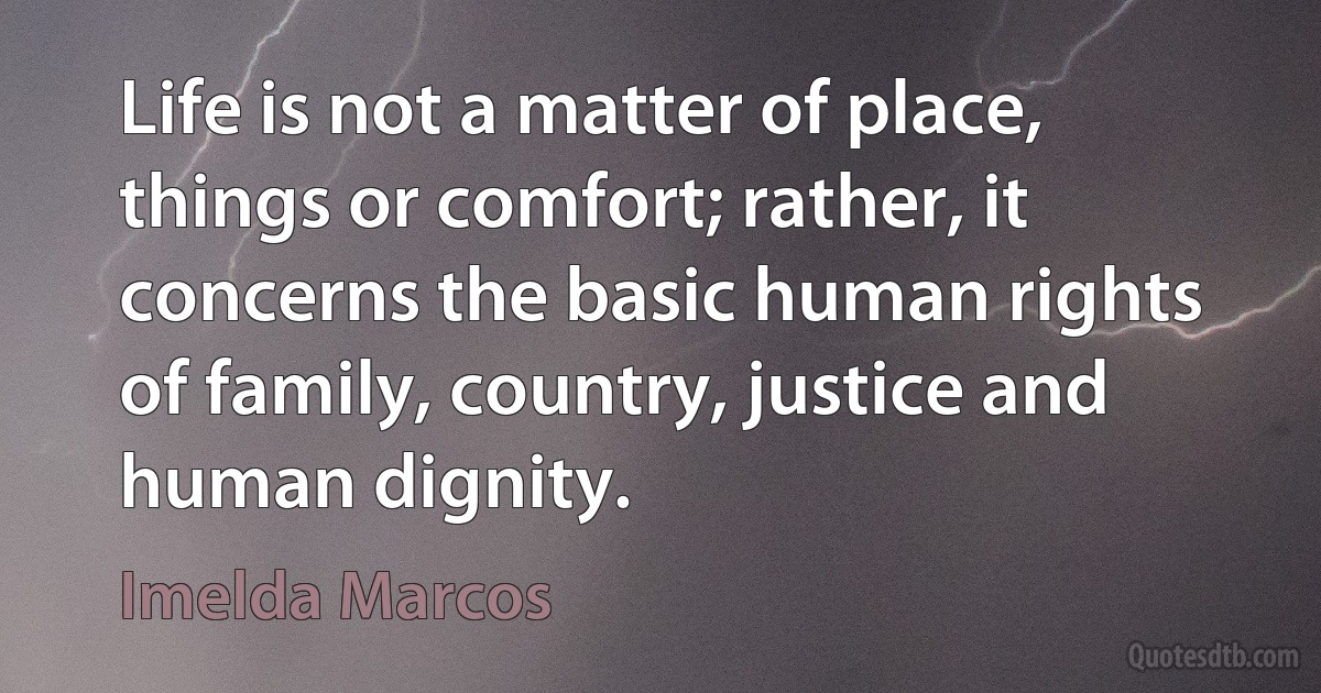 Life is not a matter of place, things or comfort; rather, it concerns the basic human rights of family, country, justice and human dignity. (Imelda Marcos)