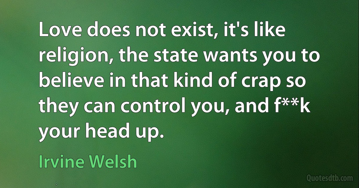 Love does not exist, it's like religion, the state wants you to believe in that kind of crap so they can control you, and f**k your head up. (Irvine Welsh)