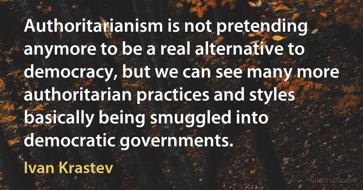 Authoritarianism is not pretending anymore to be a real alternative to democracy, but we can see many more authoritarian practices and styles basically being smuggled into democratic governments. (Ivan Krastev)