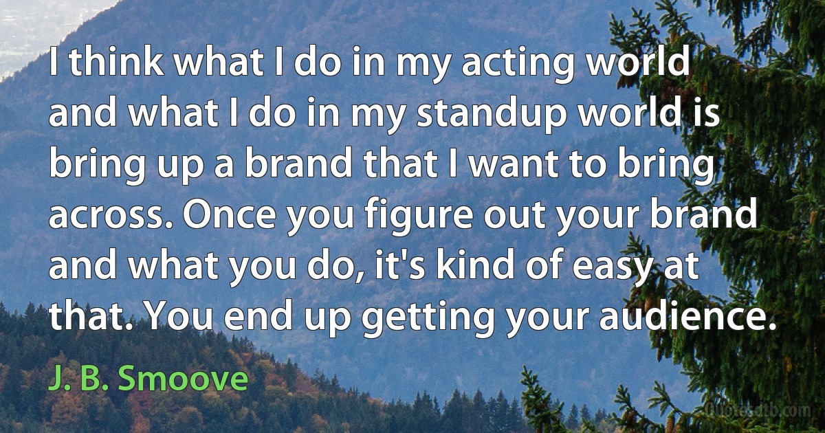 I think what I do in my acting world and what I do in my standup world is bring up a brand that I want to bring across. Once you figure out your brand and what you do, it's kind of easy at that. You end up getting your audience. (J. B. Smoove)