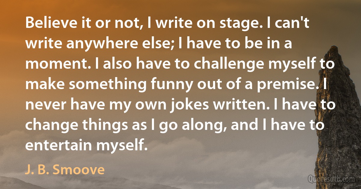 Believe it or not, I write on stage. I can't write anywhere else; I have to be in a moment. I also have to challenge myself to make something funny out of a premise. I never have my own jokes written. I have to change things as I go along, and I have to entertain myself. (J. B. Smoove)