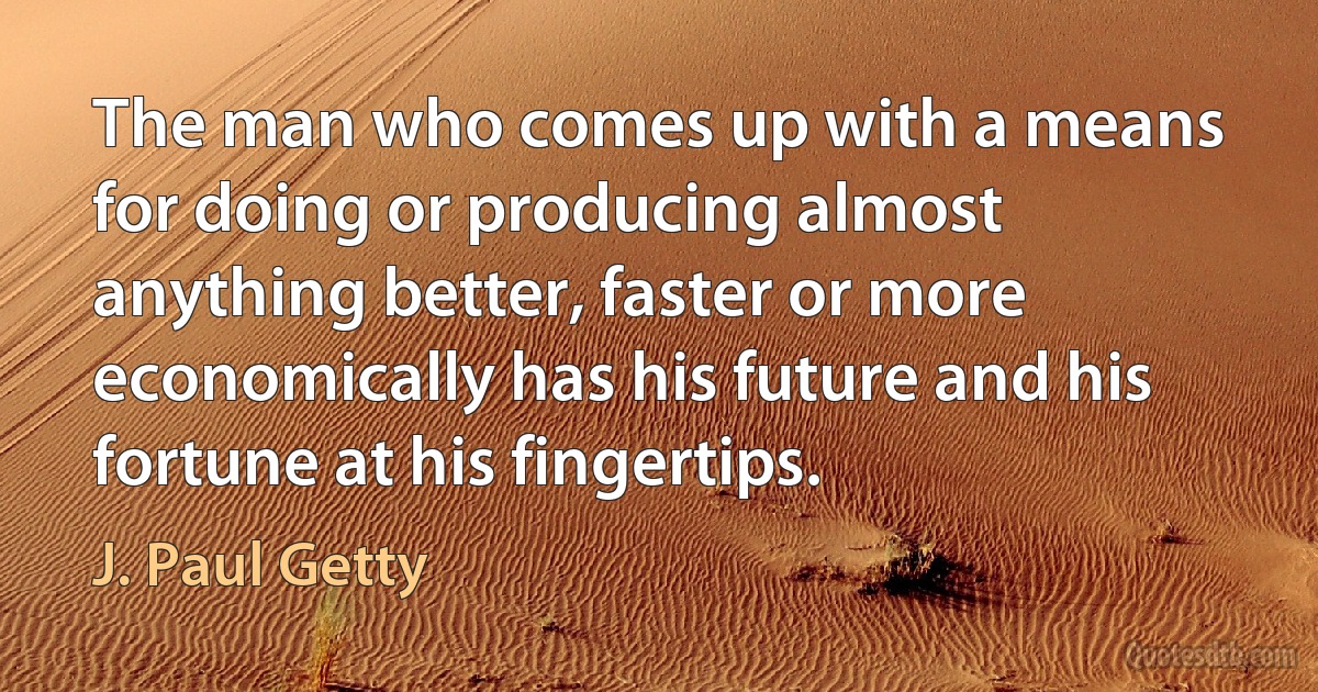 The man who comes up with a means for doing or producing almost anything better, faster or more economically has his future and his fortune at his fingertips. (J. Paul Getty)