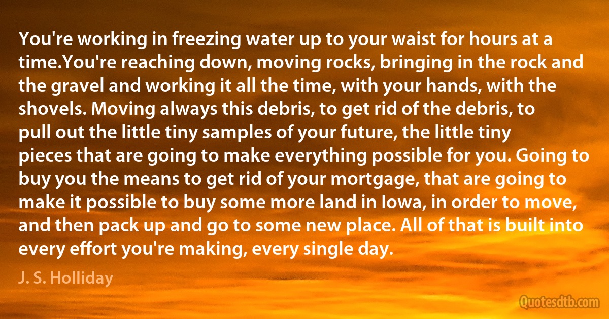 You're working in freezing water up to your waist for hours at a time.You're reaching down, moving rocks, bringing in the rock and the gravel and working it all the time, with your hands, with the shovels. Moving always this debris, to get rid of the debris, to pull out the little tiny samples of your future, the little tiny pieces that are going to make everything possible for you. Going to buy you the means to get rid of your mortgage, that are going to make it possible to buy some more land in Iowa, in order to move, and then pack up and go to some new place. All of that is built into every effort you're making, every single day. (J. S. Holliday)