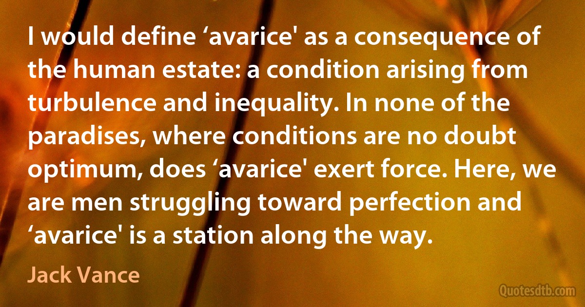 I would define ‘avarice' as a consequence of the human estate: a condition arising from turbulence and inequality. In none of the paradises, where conditions are no doubt optimum, does ‘avarice' exert force. Here, we are men struggling toward perfection and ‘avarice' is a station along the way. (Jack Vance)