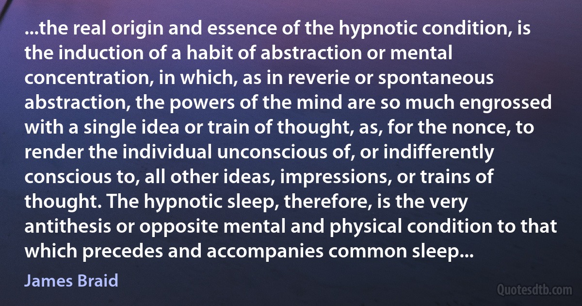 ...the real origin and essence of the hypnotic condition, is the induction of a habit of abstraction or mental concentration, in which, as in reverie or spontaneous abstraction, the powers of the mind are so much engrossed with a single idea or train of thought, as, for the nonce, to render the individual unconscious of, or indifferently conscious to, all other ideas, impressions, or trains of thought. The hypnotic sleep, therefore, is the very antithesis or opposite mental and physical condition to that which precedes and accompanies common sleep... (James Braid)