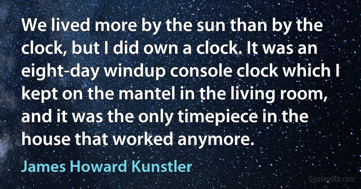 We lived more by the sun than by the clock, but I did own a clock. It was an eight-day windup console clock which I kept on the mantel in the living room, and it was the only timepiece in the house that worked anymore. (James Howard Kunstler)