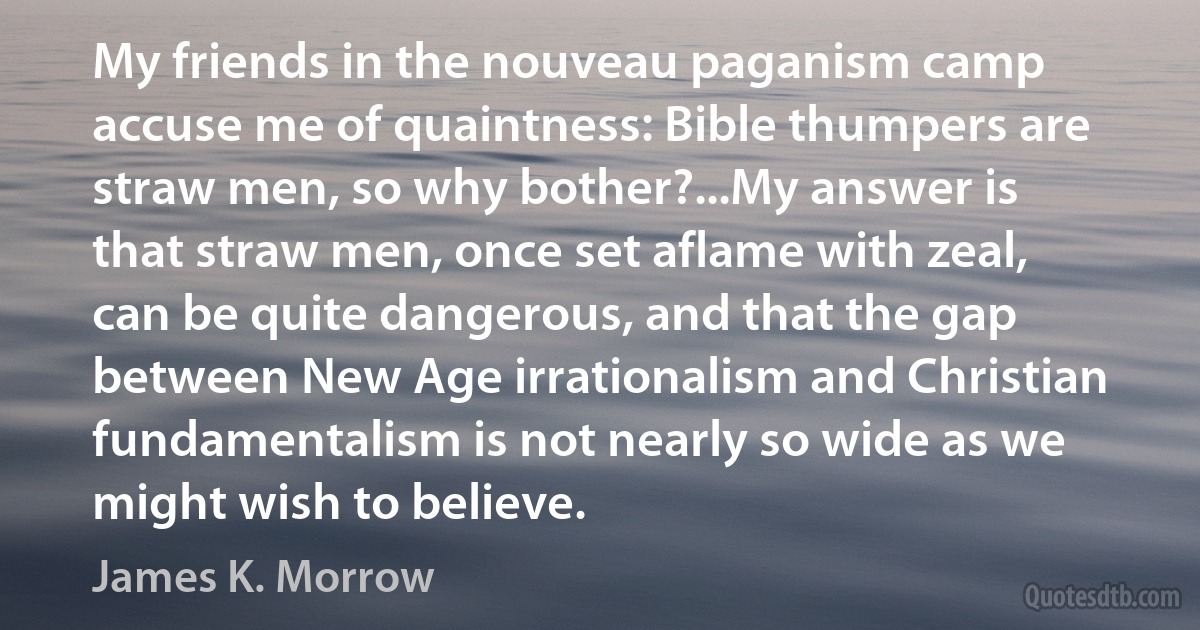 My friends in the nouveau paganism camp accuse me of quaintness: Bible thumpers are straw men, so why bother?...My answer is that straw men, once set aflame with zeal, can be quite dangerous, and that the gap between New Age irrationalism and Christian fundamentalism is not nearly so wide as we might wish to believe. (James K. Morrow)