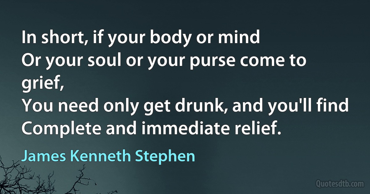 In short, if your body or mind
Or your soul or your purse come to grief,
You need only get drunk, and you'll find
Complete and immediate relief. (James Kenneth Stephen)