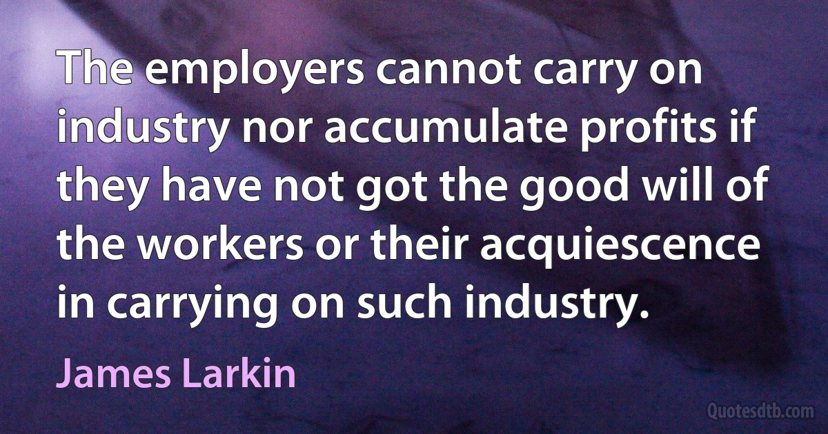 The employers cannot carry on industry nor accumulate profits if they have not got the good will of the workers or their acquiescence in carrying on such industry. (James Larkin)