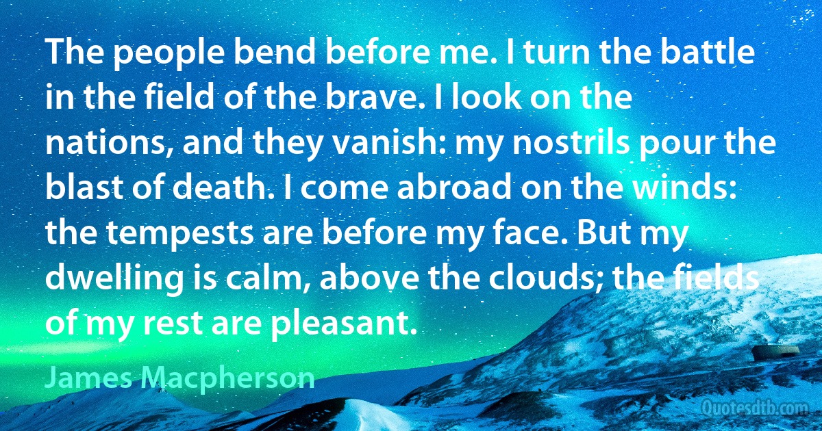 The people bend before me. I turn the battle in the field of the brave. I look on the nations, and they vanish: my nostrils pour the blast of death. I come abroad on the winds: the tempests are before my face. But my dwelling is calm, above the clouds; the fields of my rest are pleasant. (James Macpherson)