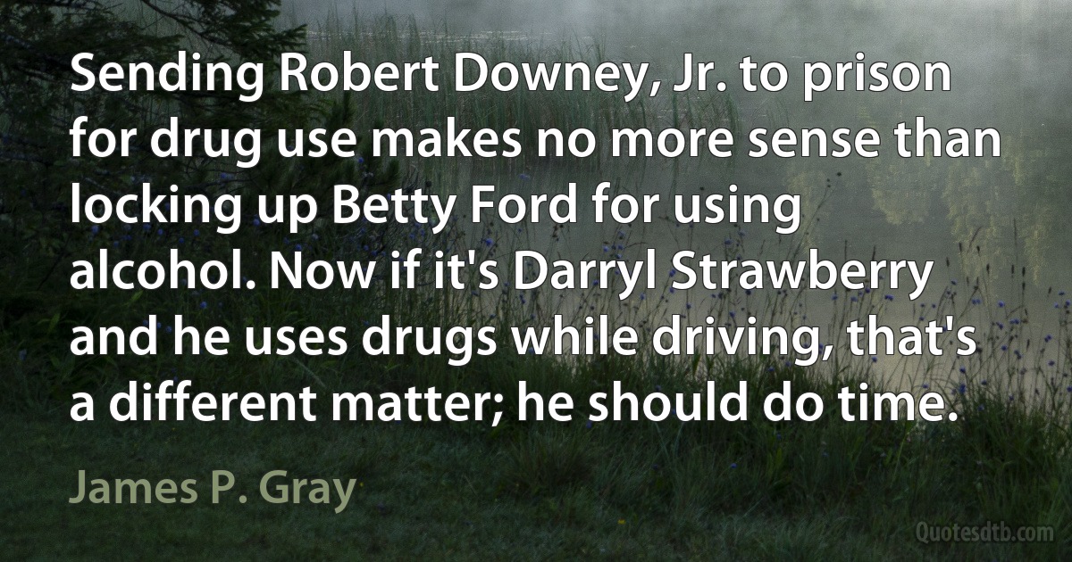 Sending Robert Downey, Jr. to prison for drug use makes no more sense than locking up Betty Ford for using alcohol. Now if it's Darryl Strawberry and he uses drugs while driving, that's a different matter; he should do time. (James P. Gray)