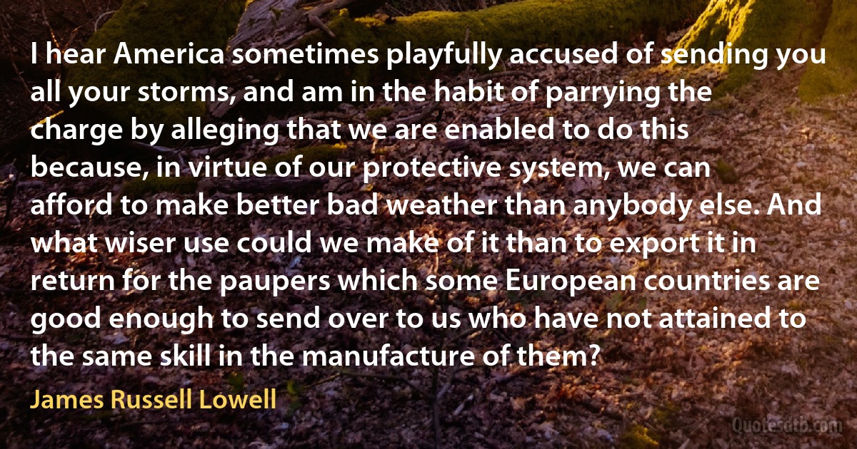 I hear America sometimes playfully accused of sending you all your storms, and am in the habit of parrying the charge by alleging that we are enabled to do this because, in virtue of our protective system, we can afford to make better bad weather than anybody else. And what wiser use could we make of it than to export it in return for the paupers which some European countries are good enough to send over to us who have not attained to the same skill in the manufacture of them? (James Russell Lowell)