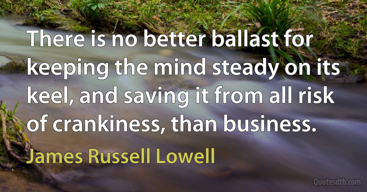 There is no better ballast for keeping the mind steady on its keel, and saving it from all risk of crankiness, than business. (James Russell Lowell)