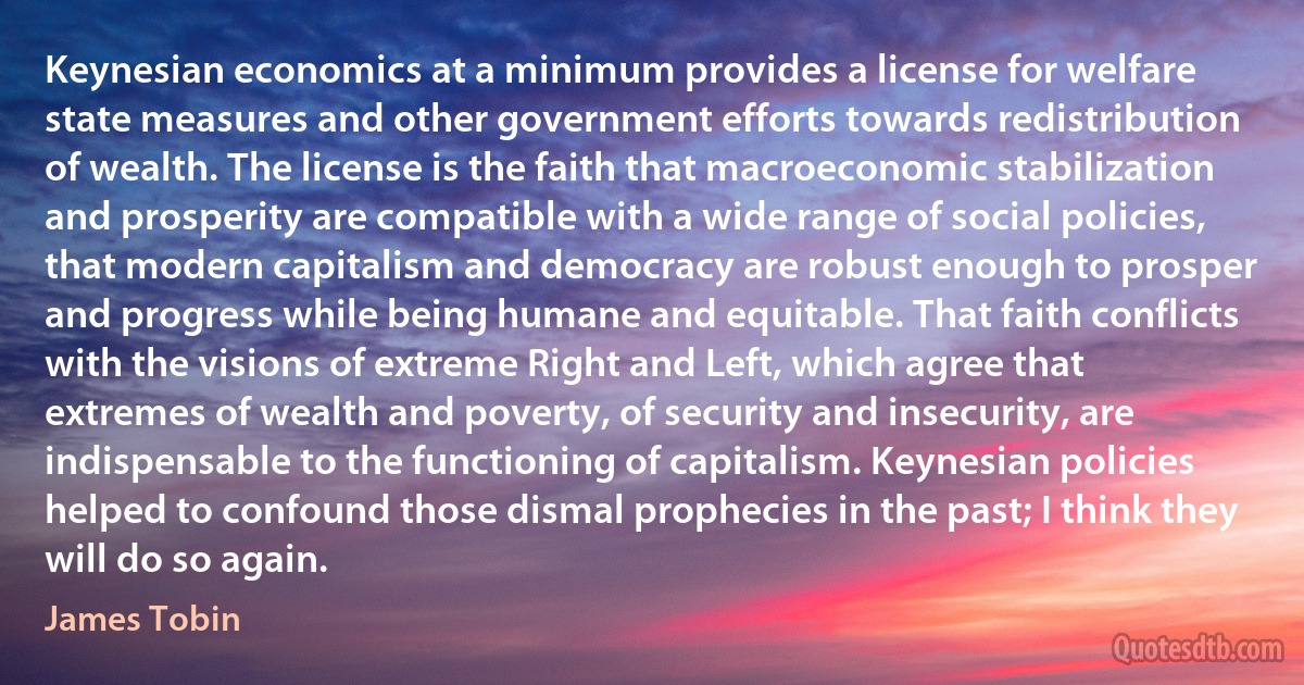 Keynesian economics at a minimum provides a license for welfare state measures and other government efforts towards redistribution of wealth. The license is the faith that macroeconomic stabilization and prosperity are compatible with a wide range of social policies, that modern capitalism and democracy are robust enough to prosper and progress while being humane and equitable. That faith conflicts with the visions of extreme Right and Left, which agree that extremes of wealth and poverty, of security and insecurity, are indispensable to the functioning of capitalism. Keynesian policies helped to confound those dismal prophecies in the past; I think they will do so again. (James Tobin)