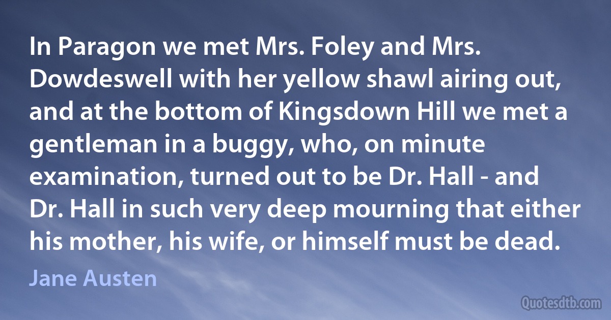 In Paragon we met Mrs. Foley and Mrs. Dowdeswell with her yellow shawl airing out, and at the bottom of Kingsdown Hill we met a gentleman in a buggy, who, on minute examination, turned out to be Dr. Hall - and Dr. Hall in such very deep mourning that either his mother, his wife, or himself must be dead. (Jane Austen)