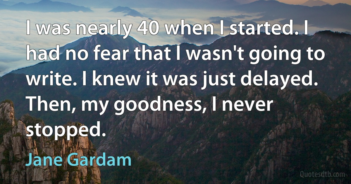 I was nearly 40 when I started. I had no fear that I wasn't going to write. I knew it was just delayed. Then, my goodness, I never stopped. (Jane Gardam)