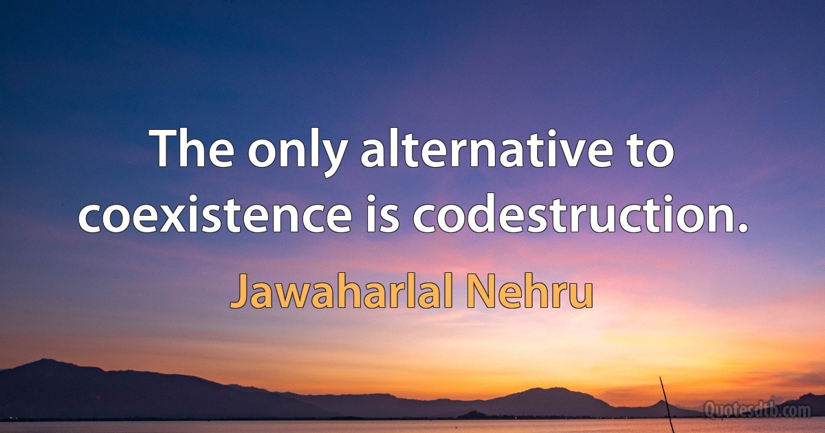 The only alternative to coexistence is codestruction. (Jawaharlal Nehru)