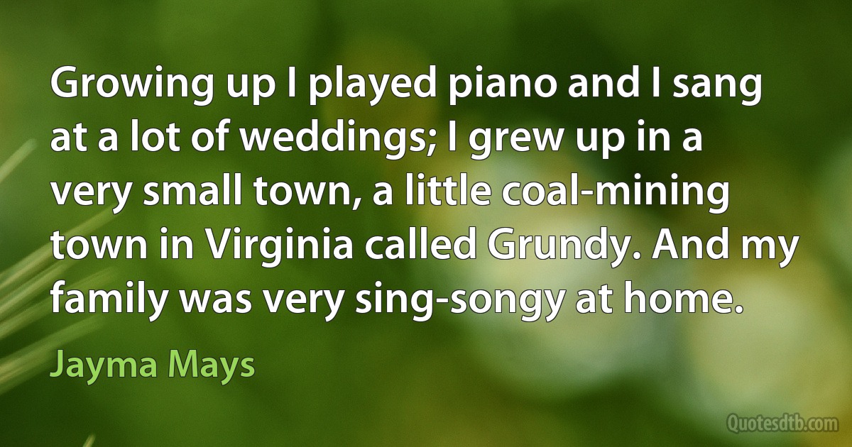 Growing up I played piano and I sang at a lot of weddings; I grew up in a very small town, a little coal-mining town in Virginia called Grundy. And my family was very sing-songy at home. (Jayma Mays)