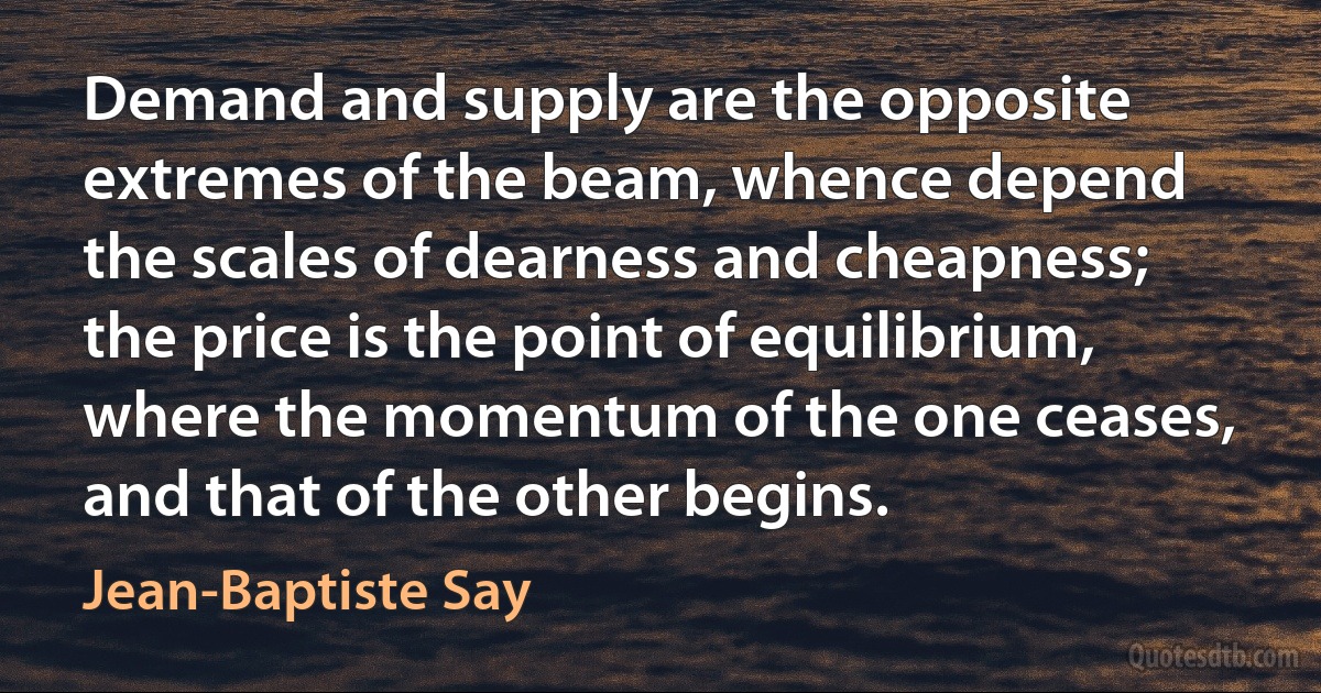 Demand and supply are the opposite extremes of the beam, whence depend the scales of dearness and cheapness; the price is the point of equilibrium, where the momentum of the one ceases, and that of the other begins. (Jean-Baptiste Say)