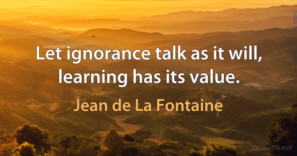 Let ignorance talk as it will, learning has its value. (Jean de La Fontaine)