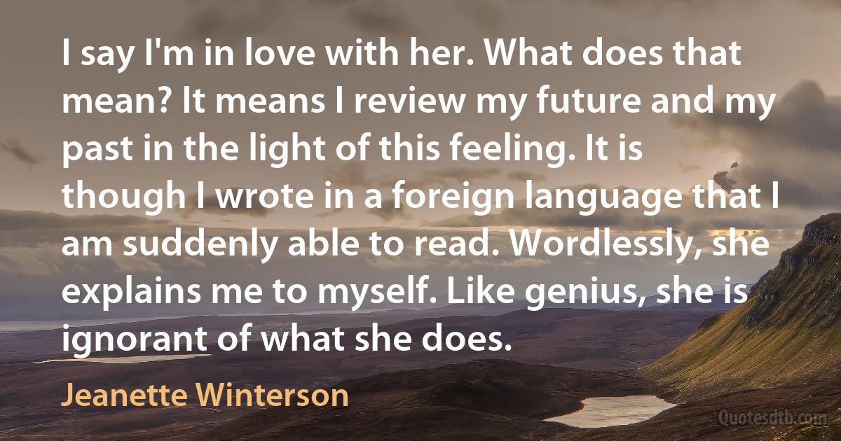 I say I'm in love with her. What does that mean? It means I review my future and my past in the light of this feeling. It is though I wrote in a foreign language that I am suddenly able to read. Wordlessly, she explains me to myself. Like genius, she is ignorant of what she does. (Jeanette Winterson)