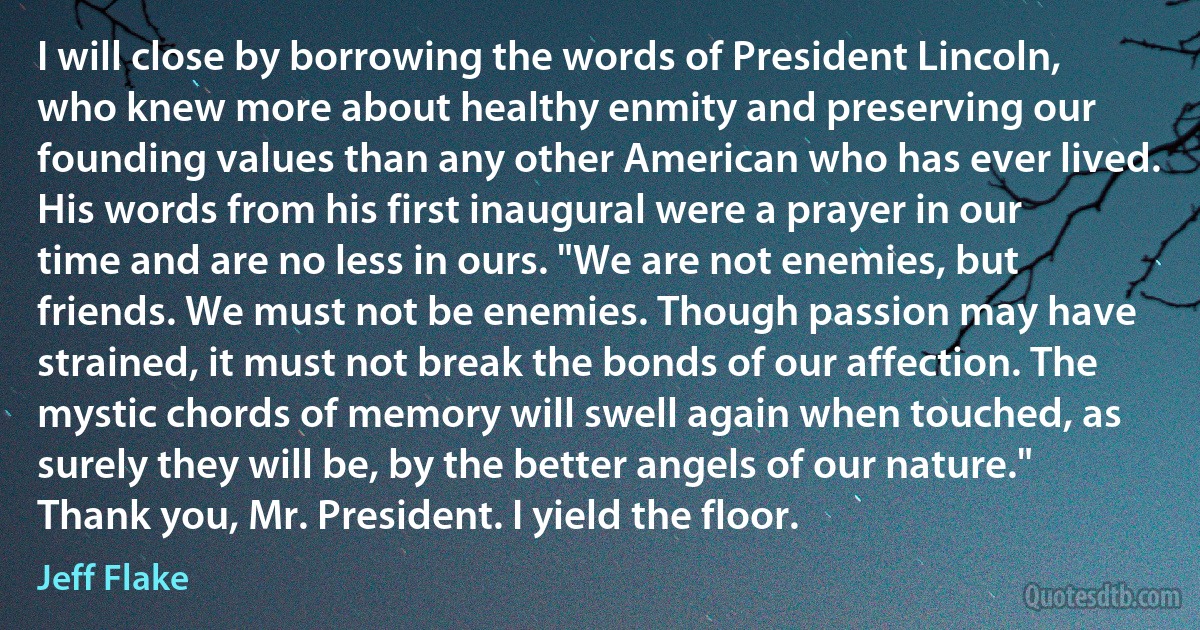 I will close by borrowing the words of President Lincoln, who knew more about healthy enmity and preserving our founding values than any other American who has ever lived. His words from his first inaugural were a prayer in our time and are no less in ours. "We are not enemies, but friends. We must not be enemies. Though passion may have strained, it must not break the bonds of our affection. The mystic chords of memory will swell again when touched, as surely they will be, by the better angels of our nature."
Thank you, Mr. President. I yield the floor. (Jeff Flake)