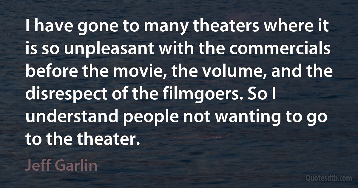 I have gone to many theaters where it is so unpleasant with the commercials before the movie, the volume, and the disrespect of the filmgoers. So I understand people not wanting to go to the theater. (Jeff Garlin)