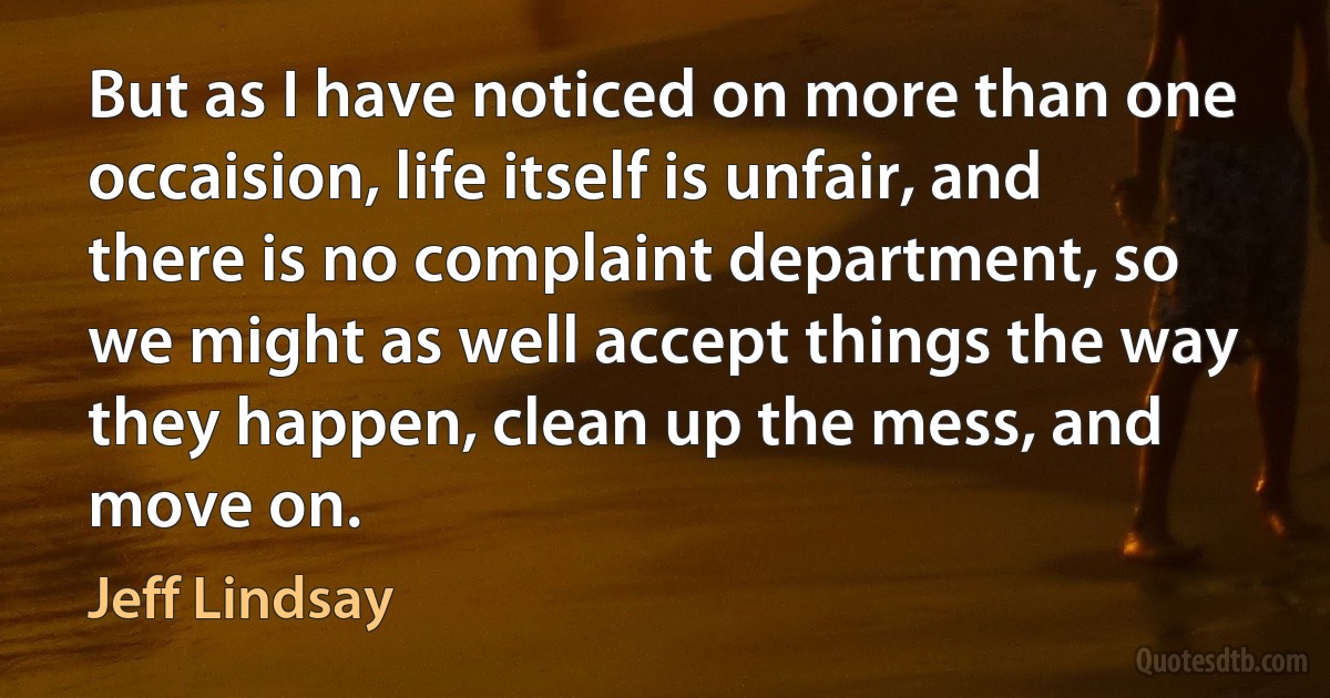 But as I have noticed on more than one occaision, life itself is unfair, and there is no complaint department, so we might as well accept things the way they happen, clean up the mess, and move on. (Jeff Lindsay)