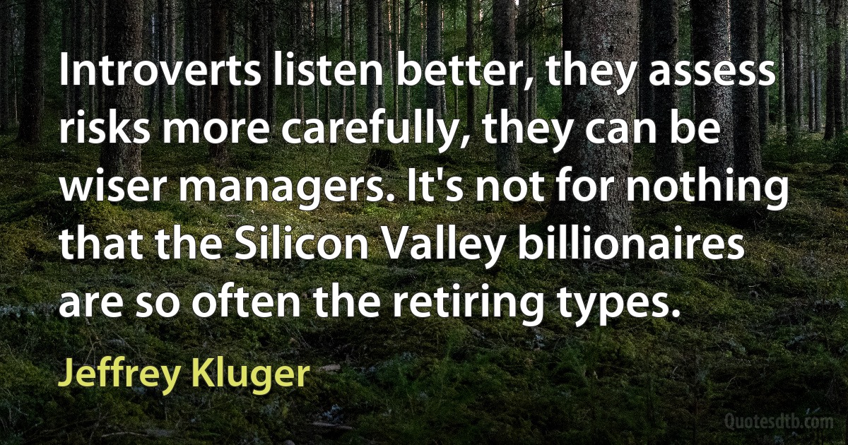 Introverts listen better, they assess risks more carefully, they can be wiser managers. It's not for nothing that the Silicon Valley billionaires are so often the retiring types. (Jeffrey Kluger)