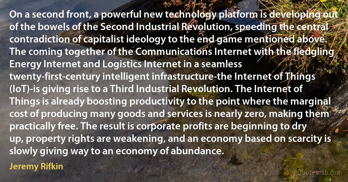 On a second front, a powerful new technology platform is developing out of the bowels of the Second Industrial Revolution, speeding the central contradiction of capitalist ideology to the end game mentioned above. The coming together of the Communications Internet with the fledgling Energy Internet and Logistics Internet in a seamless twenty-first-century intelligent infrastructure-the Internet of Things (IoT)-is giving rise to a Third Industrial Revolution. The Internet of Things is already boosting productivity to the point where the marginal cost of producing many goods and services is nearly zero, making them practically free. The result is corporate profits are beginning to dry up, property rights are weakening, and an economy based on scarcity is slowly giving way to an economy of abundance. (Jeremy Rifkin)