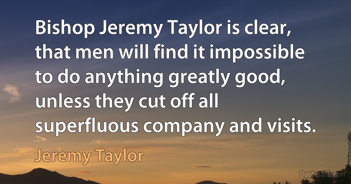 Bishop Jeremy Taylor is clear, that men will find it impossible to do anything greatly good, unless they cut off all superfluous company and visits. (Jeremy Taylor)