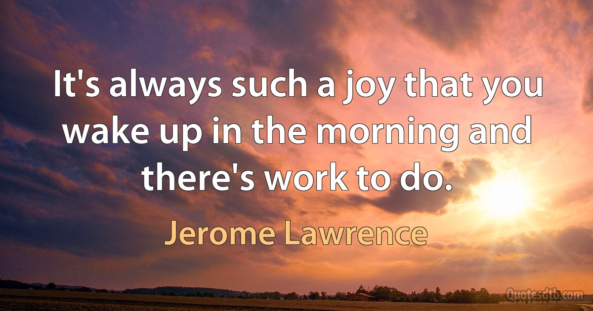 It's always such a joy that you wake up in the morning and there's work to do. (Jerome Lawrence)