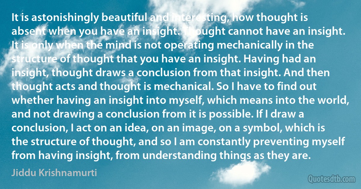 It is astonishingly beautiful and interesting, how thought is absent when you have an insight. Thought cannot have an insight. It is only when the mind is not operating mechanically in the structure of thought that you have an insight. Having had an insight, thought draws a conclusion from that insight. And then thought acts and thought is mechanical. So I have to find out whether having an insight into myself, which means into the world, and not drawing a conclusion from it is possible. If I draw a conclusion, I act on an idea, on an image, on a symbol, which is the structure of thought, and so I am constantly preventing myself from having insight, from understanding things as they are. (Jiddu Krishnamurti)