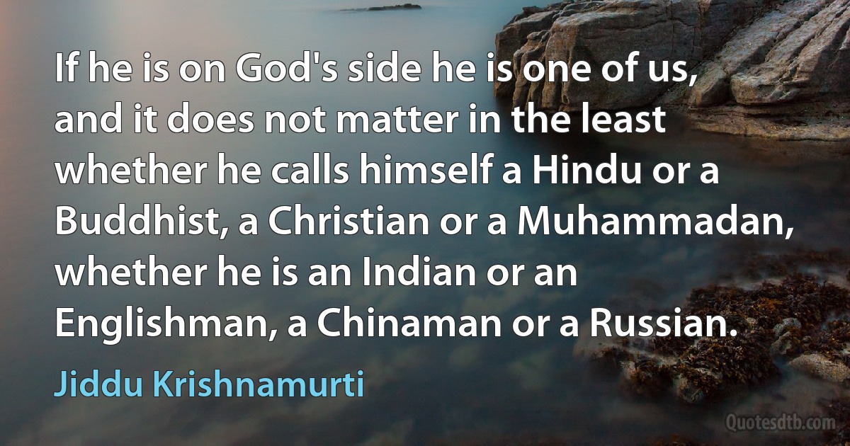 If he is on God's side he is one of us, and it does not matter in the least whether he calls himself a Hindu or a Buddhist, a Christian or a Muhammadan, whether he is an Indian or an Englishman, a Chinaman or a Russian. (Jiddu Krishnamurti)