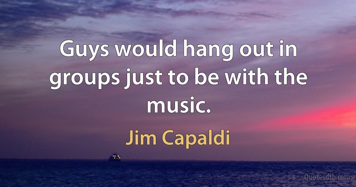 Guys would hang out in groups just to be with the music. (Jim Capaldi)