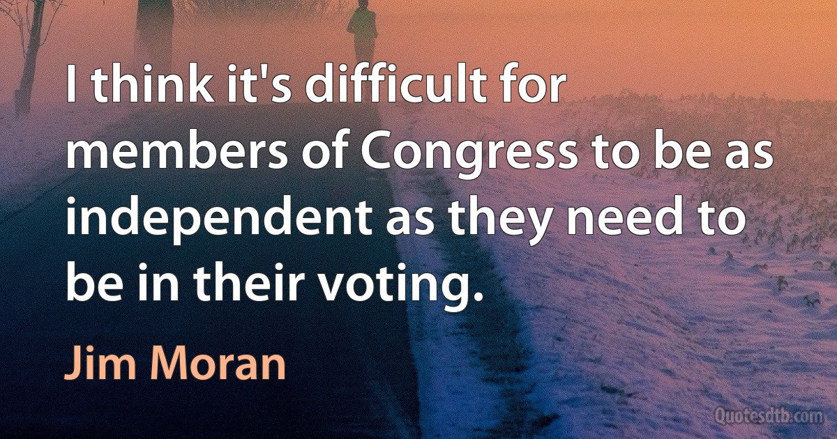 I think it's difficult for members of Congress to be as independent as they need to be in their voting. (Jim Moran)