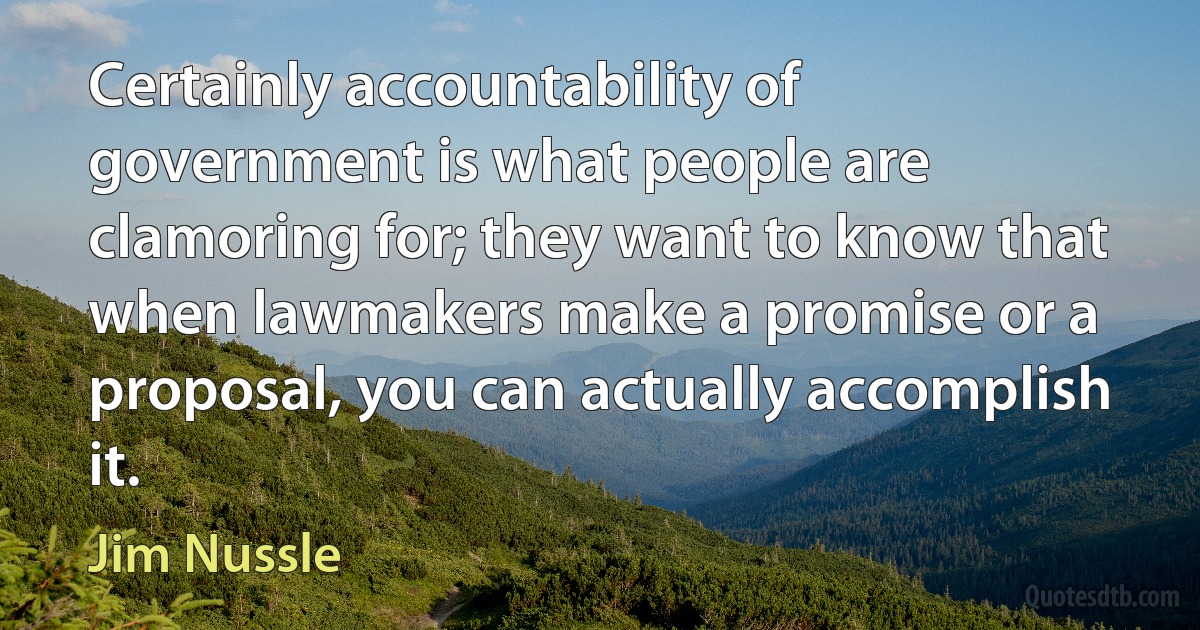 Certainly accountability of government is what people are clamoring for; they want to know that when lawmakers make a promise or a proposal, you can actually accomplish it. (Jim Nussle)