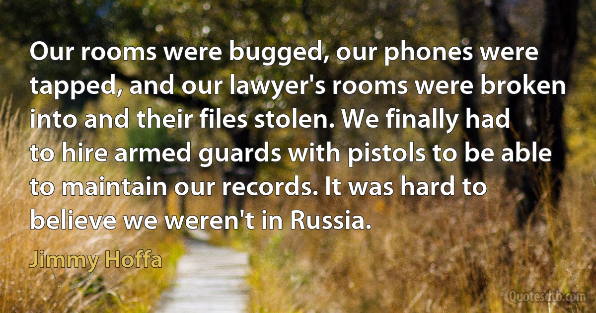 Our rooms were bugged, our phones were tapped, and our lawyer's rooms were broken into and their files stolen. We finally had to hire armed guards with pistols to be able to maintain our records. It was hard to believe we weren't in Russia. (Jimmy Hoffa)