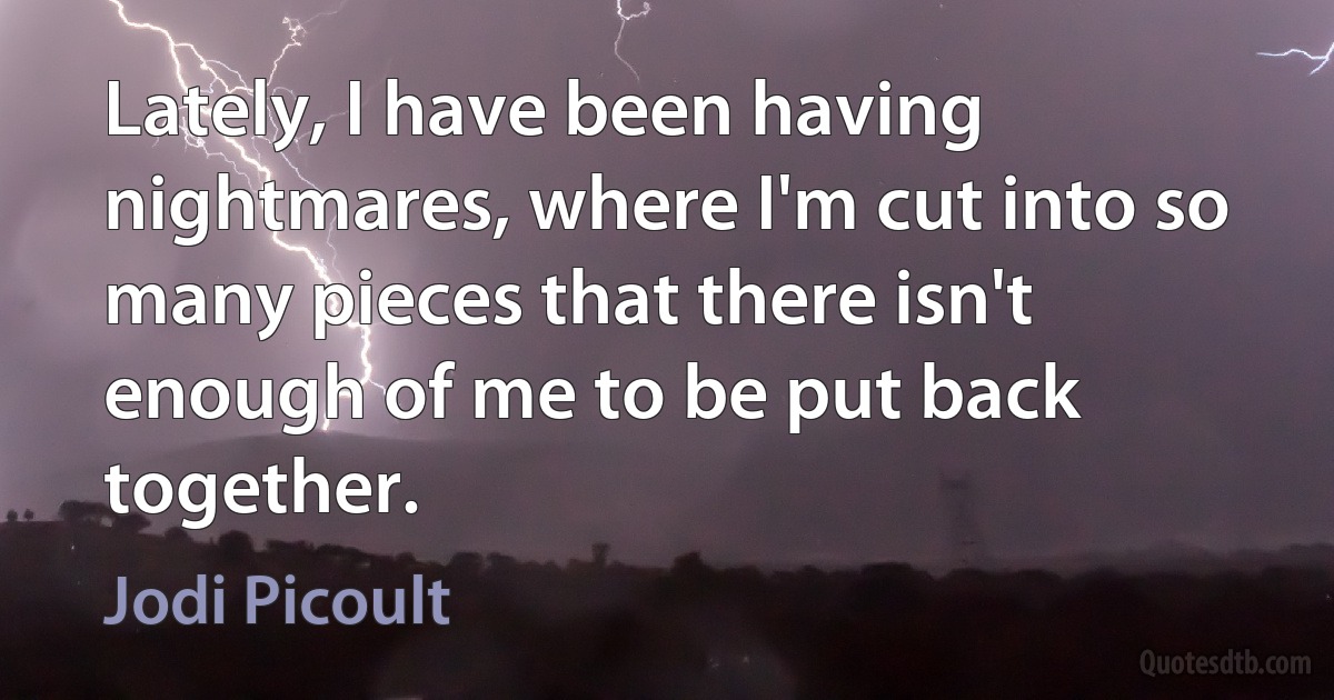 Lately, I have been having nightmares, where I'm cut into so many pieces that there isn't enough of me to be put back together. (Jodi Picoult)