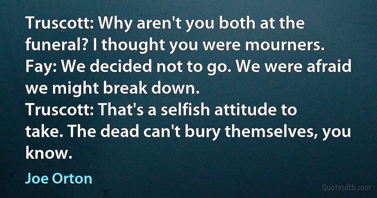 Truscott: Why aren't you both at the funeral? I thought you were mourners.
Fay: We decided not to go. We were afraid we might break down.
Truscott: That's a selfish attitude to take. The dead can't bury themselves, you know. (Joe Orton)