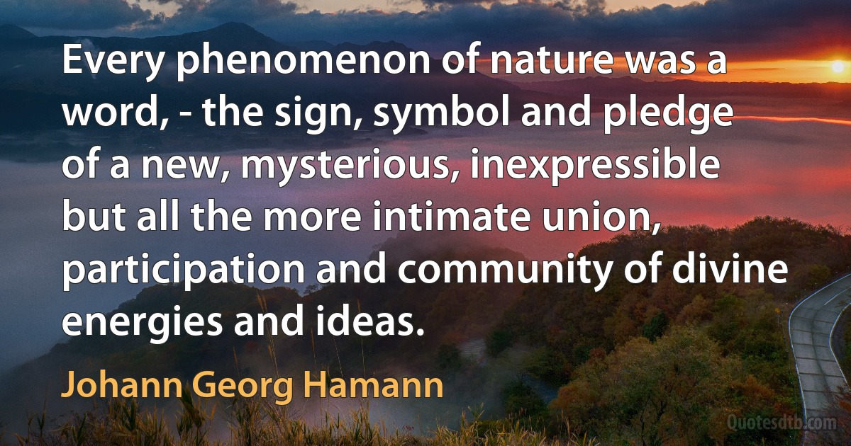 Every phenomenon of nature was a word, - the sign, symbol and pledge of a new, mysterious, inexpressible but all the more intimate union, participation and community of divine energies and ideas. (Johann Georg Hamann)