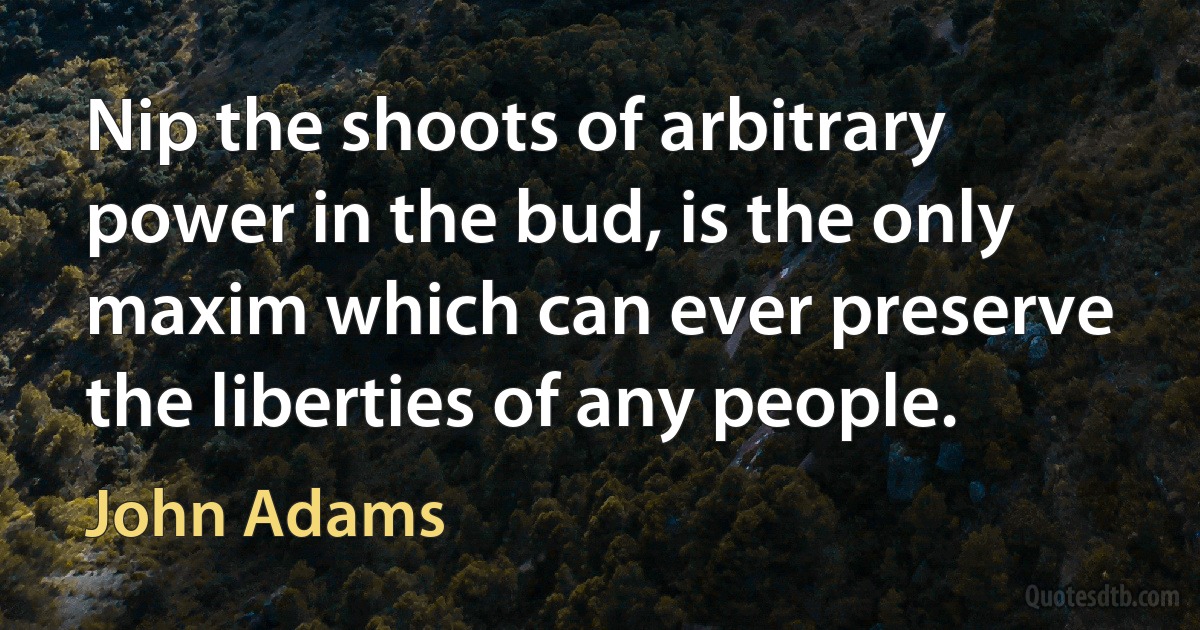 Nip the shoots of arbitrary power in the bud, is the only maxim which can ever preserve the liberties of any people. (John Adams)