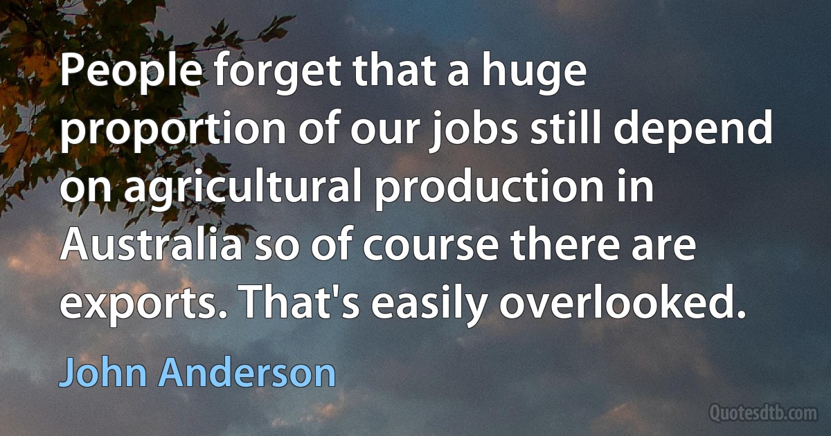 People forget that a huge proportion of our jobs still depend on agricultural production in Australia so of course there are exports. That's easily overlooked. (John Anderson)