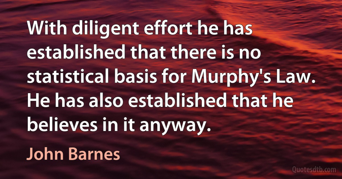 With diligent effort he has established that there is no statistical basis for Murphy's Law. He has also established that he believes in it anyway. (John Barnes)