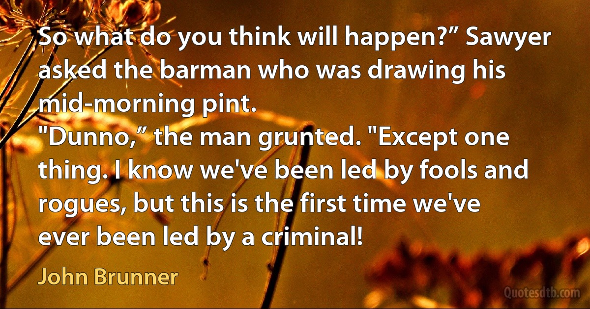 So what do you think will happen?” Sawyer asked the barman who was drawing his mid-morning pint.
"Dunno,” the man grunted. "Except one thing. I know we've been led by fools and rogues, but this is the first time we've ever been led by a criminal! (John Brunner)