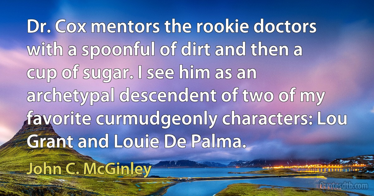 Dr. Cox mentors the rookie doctors with a spoonful of dirt and then a cup of sugar. I see him as an archetypal descendent of two of my favorite curmudgeonly characters: Lou Grant and Louie De Palma. (John C. McGinley)