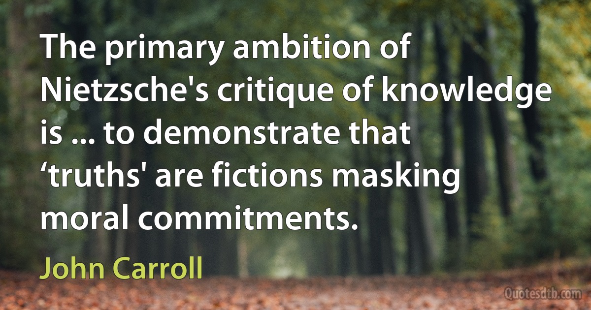 The primary ambition of Nietzsche's critique of knowledge is ... to demonstrate that ‘truths' are fictions masking moral commitments. (John Carroll)